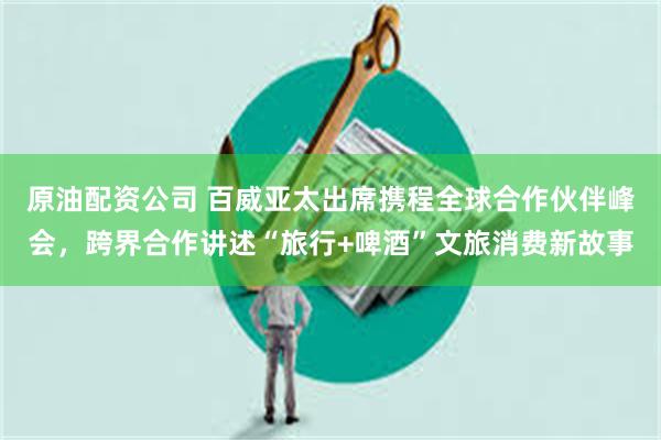 原油配资公司 百威亚太出席携程全球合作伙伴峰会，跨界合作讲述“旅行+啤酒”文旅消费新故事
