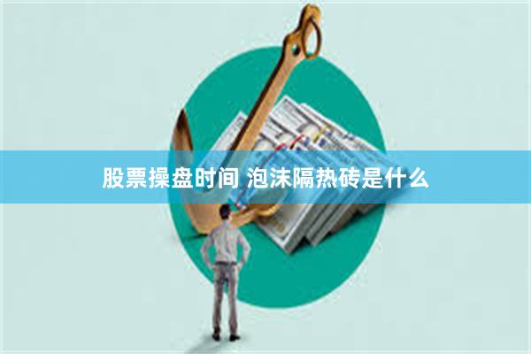 股票操盘时间 泡沫隔热砖是什么