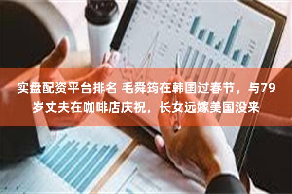 实盘配资平台排名 毛舜筠在韩国过春节，与79岁丈夫在咖啡店庆祝，长女远嫁美国没来
