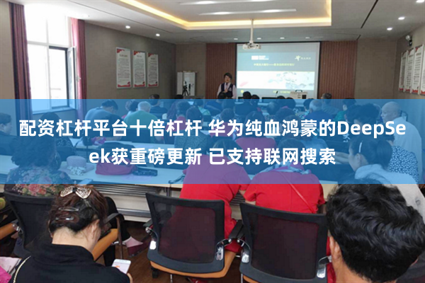 配资杠杆平台十倍杠杆 华为纯血鸿蒙的DeepSeek获重磅更新 已支持联网搜索