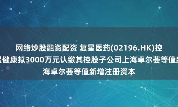 网络炒股融资配资 复星医药(02196.HK)控股子公司复星健康拟3000万元认缴其控股子公司上海卓尔荟等值新增注册资本
