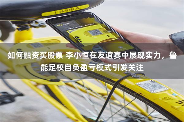 如何融资买股票 李小恒在友谊赛中展现实力，鲁能足校自负盈亏模式引发关注