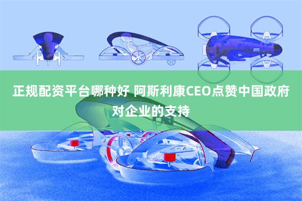 正规配资平台哪种好 阿斯利康CEO点赞中国政府对企业的支持