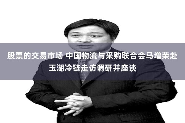 股票的交易市场 中国物流与采购联合会马增荣赴玉湖冷链走访调研并座谈