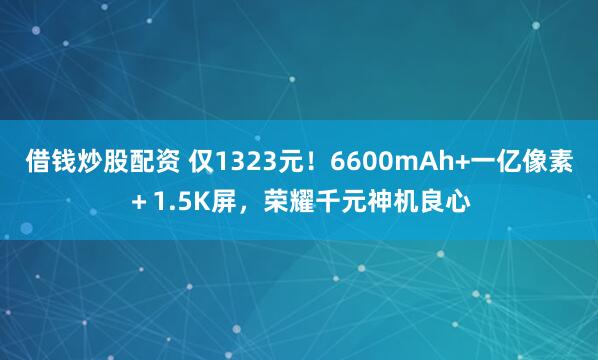借钱炒股配资 仅1323元！6600mAh+一亿像素＋1.5K屏，荣耀千元神机良心