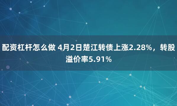 配资杠杆怎么做 4月2日楚江转债上涨2.28%，转股溢价率5.91%