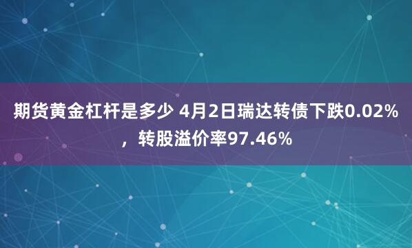 期货黄金杠杆是多少 4月2日瑞达转债下跌0.02%，转股溢价率97.46%