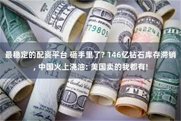 最稳定的配资平台 砸手里了? 146亿钻石库存滞销, 中国火上浇油: 美国卖的我都有!