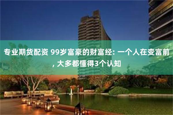 专业期货配资 99岁富豪的财富经: 一个人在变富前, 大多都懂得3个认知
