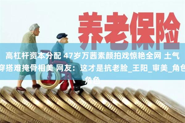 高杠杆资本分配 47岁万茜素颜拍戏惊艳全网 土气穿搭难掩骨相美 网友：这才是抗老脸_王阳_审美_角色