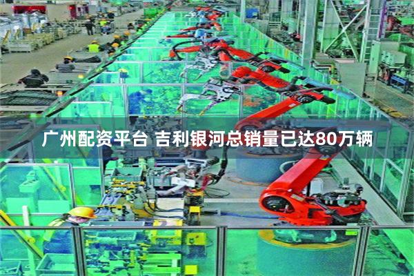 广州配资平台 吉利银河总销量已达80万辆
