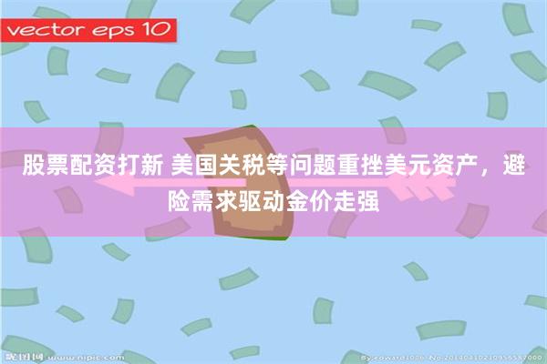 股票配资打新 美国关税等问题重挫美元资产，避险需求驱动金价走强
