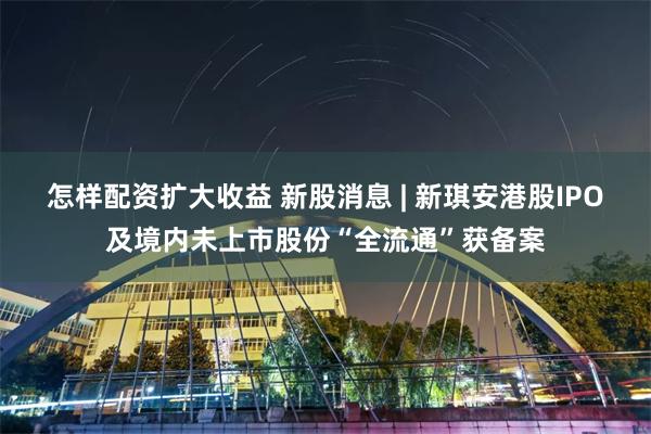怎样配资扩大收益 新股消息 | 新琪安港股IPO及境内未上市股份“全流通”获备案