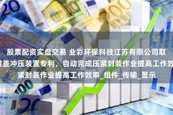 股票配资实盘交易 业彩环保科技江苏有限公司取得一种粉末涂料的封盖冲压装置专利，自动完成压紧封装作业提高工作效率_组件_传输_显示