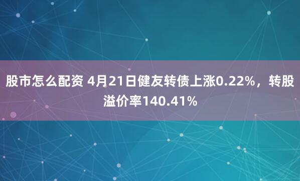 股市怎么配资 4月21日健友转债上涨0.22%，转股溢价率140.41%