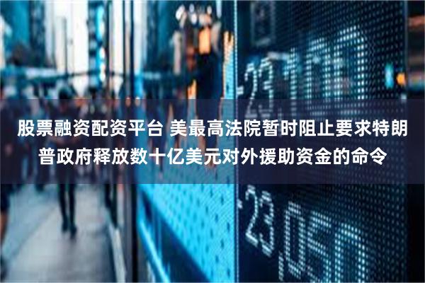 股票融资配资平台 美最高法院暂时阻止要求特朗普政府释放数十亿美元对外援助资金的命令