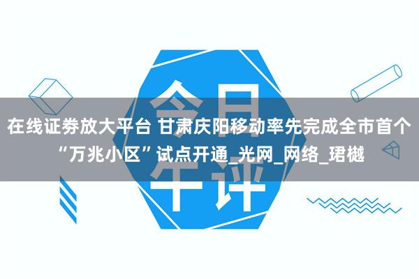 在线证劵放大平台 甘肃庆阳移动率先完成全市首个“万兆小区”试点开通_光网_网络_珺樾