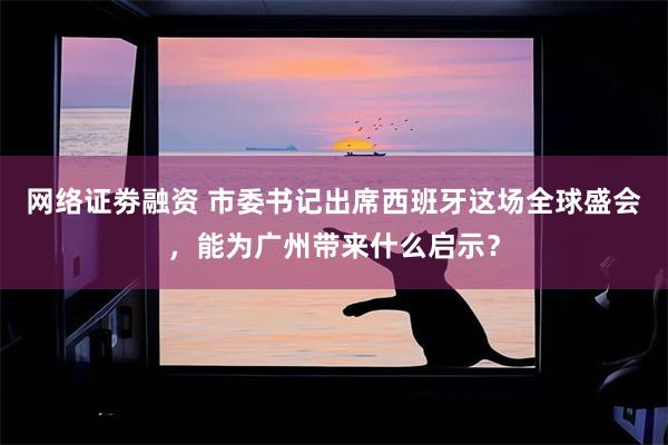 网络证劵融资 市委书记出席西班牙这场全球盛会，能为广州带来什么启示？