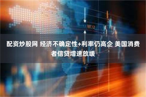 配资炒股网 经济不确定性+利率仍高企 美国消费者信贷增速放缓