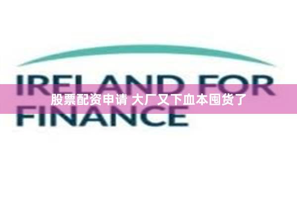 股票配资申请 大厂又下血本囤货了