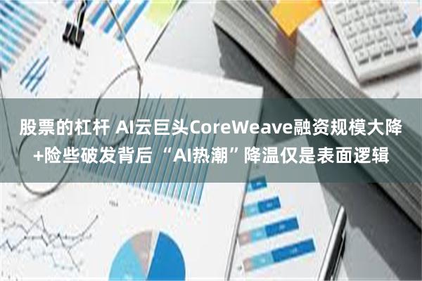 股票的杠杆 AI云巨头CoreWeave融资规模大降+险些破发背后 “AI热潮”降温仅是表面逻辑