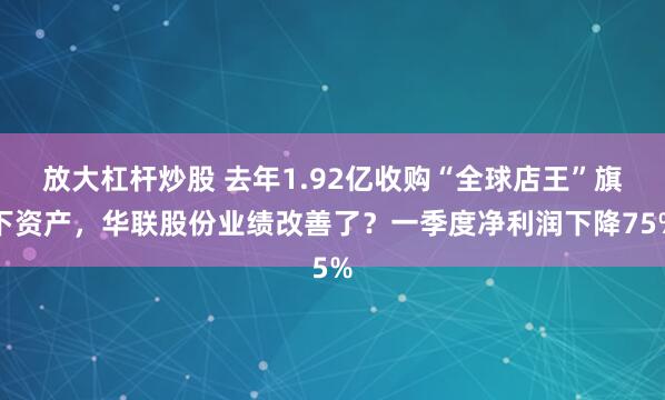 放大杠杆炒股 去年1.92亿收购“全球店王”旗下资产，华联股份业绩改善了？一季度净利润下降75%