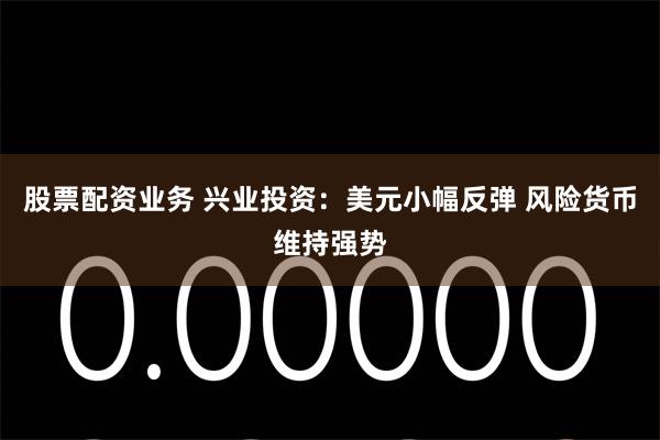 股票配资业务 兴业投资：美元小幅反弹 风险货币维持强势