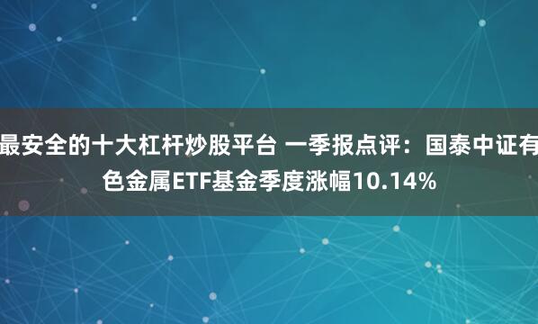 最安全的十大杠杆炒股平台 一季报点评：国泰中证有色金属ETF基金季度涨幅10.14%