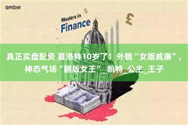 真正实盘配资 夏洛特10岁了！外貌“女版威廉”，神态气场“翻版女王”_凯特_公主_王子