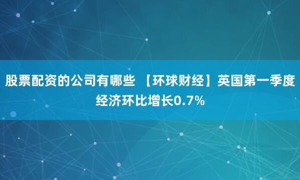 股票配资的公司有哪些 【环球财经】英国第一季度经济环比增长0.7%