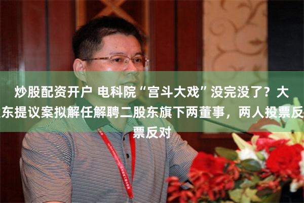 炒股配资开户 电科院“宫斗大戏”没完没了？大股东提议案拟解任解聘二股东旗下两董事，两人投票反对