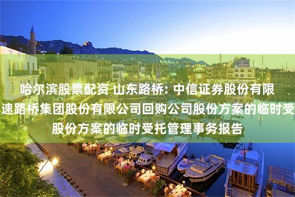哈尔滨股票配资 山东路桥: 中信证券股份有限公司关于山东高速路桥集团股份有限公司回购公司股份方案的临时受托管理事务报告