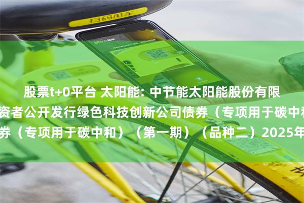 股票t+0平台 太阳能: 中节能太阳能股份有限公司2023年面向专业投资者公开发行绿色科技创新公司债券(专项用于碳中和)(第一期)(品种二)2025年付息公告