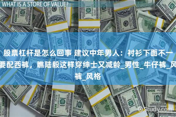 股票杠杆是怎么回事 建议中年男人：衬衫下面不一定要配西裤，瞧陆毅这样穿绅士又减龄_男性_牛仔裤_风格