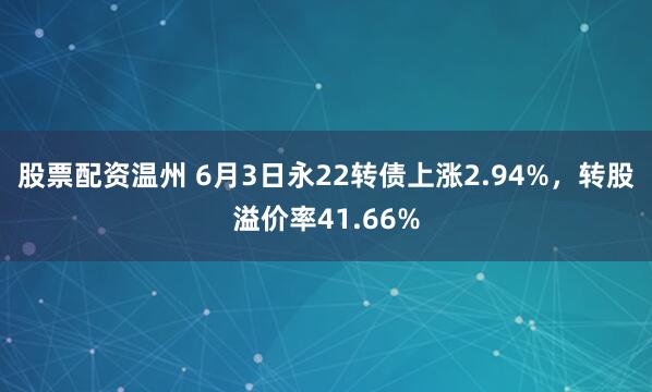 股票配资温州 6月3日永22转债上涨2.94%，转股溢价率41.66%
