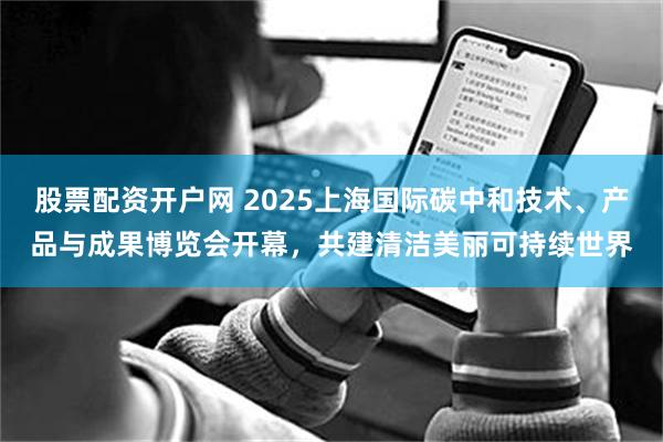 股票配资开户网 2025上海国际碳中和技术、产品与成果博览会开幕，共建清洁美丽可持续世界
