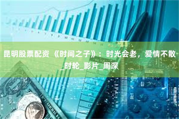 昆明股票配资 《时间之子》：时光会老，爱情不散_时轮_影片_周深