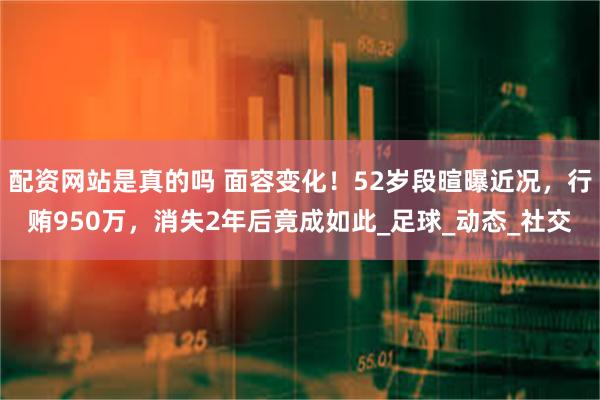配资网站是真的吗 面容变化！52岁段暄曝近况，行贿950万，消失2年后竟成如此_足球_动态_社交