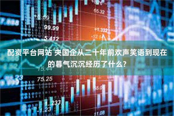 配资平台网站 央国企从二十年前欢声笑语到现在的暮气沉沉经历了什么?