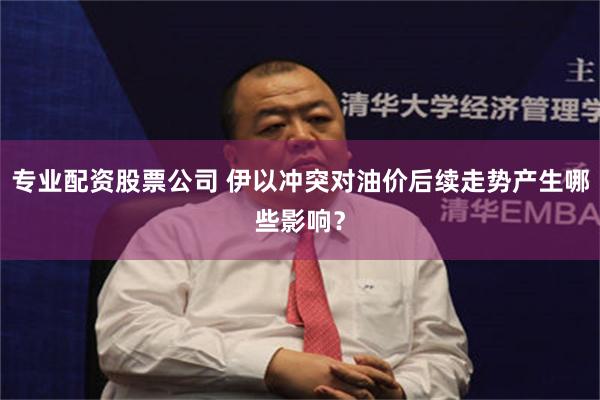 专业配资股票公司 伊以冲突对油价后续走势产生哪些影响？