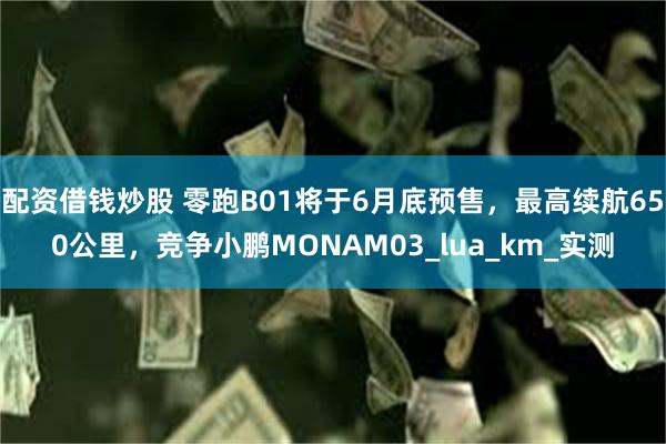 配资借钱炒股 零跑B01将于6月底预售，最高续航650公里，竞争小鹏MONAM03_lua_km_实测