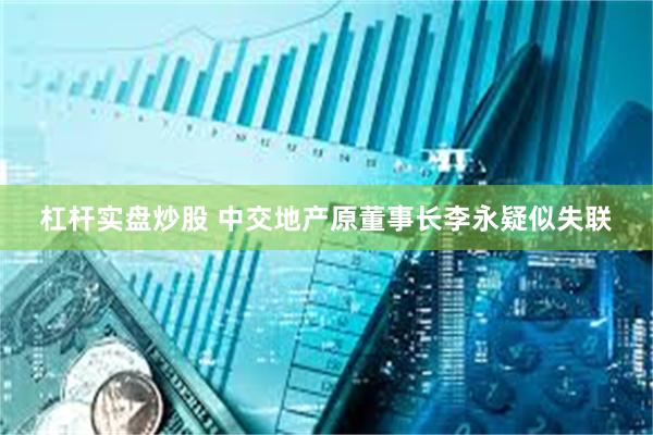 杠杆实盘炒股 中交地产原董事长李永疑似失联
