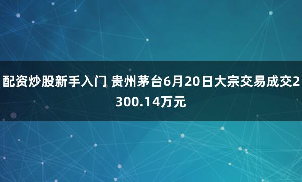 配资炒股新手入门 贵州茅台6月20日大宗交易成交2300.14万元