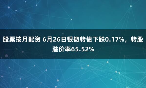股票按月配资 6月26日银微转债下跌0.17%，转股溢价率65.52%