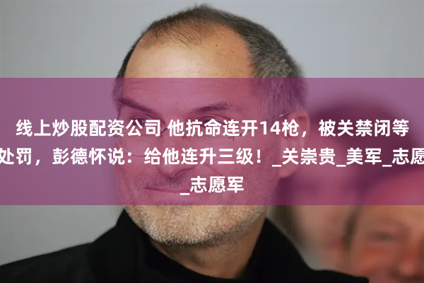 线上炒股配资公司 他抗命连开14枪，被关禁闭等待处罚，彭德怀说：给他连升三级！_关崇贵_美军_志愿军