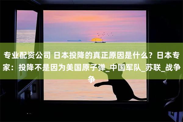 专业配资公司 日本投降的真正原因是什么？日本专家：投降不是因为美国原子弹_中国军队_苏联_战争