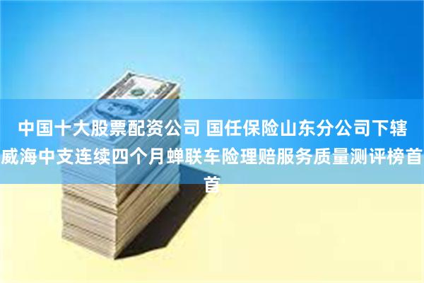 中国十大股票配资公司 国任保险山东分公司下辖威海中支连续四个月蝉联车险理赔服务质量测评榜首